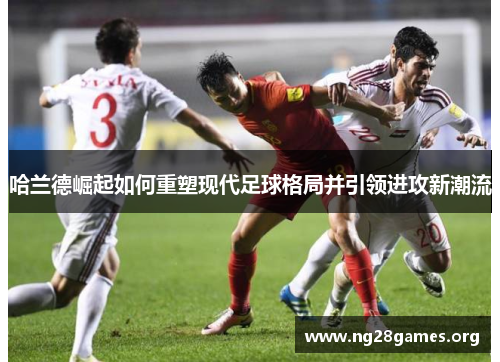 哈兰德崛起如何重塑现代足球格局并引领进攻新潮流