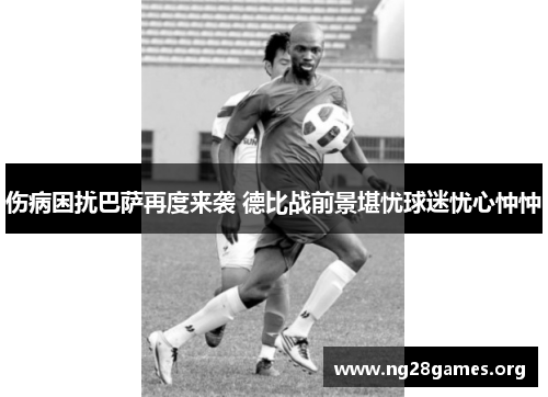 伤病困扰巴萨再度来袭 德比战前景堪忧球迷忧心忡忡