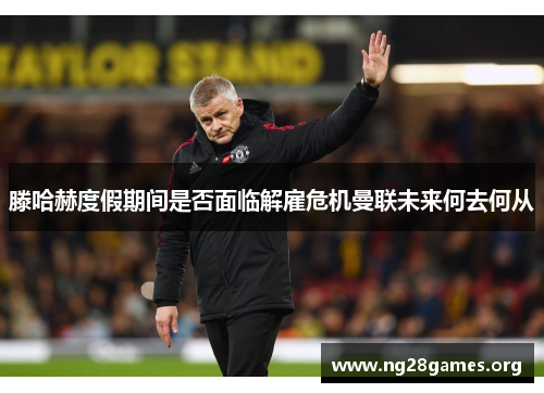 滕哈赫度假期间是否面临解雇危机曼联未来何去何从