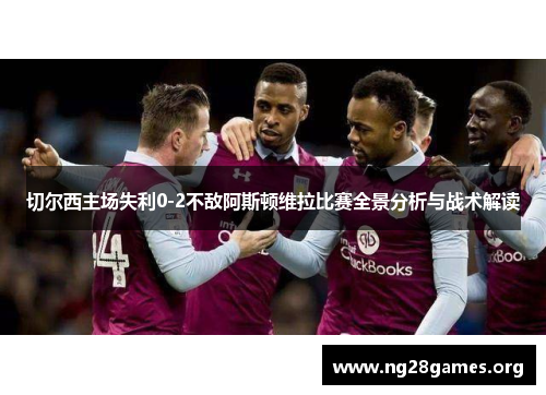 切尔西主场失利0-2不敌阿斯顿维拉比赛全景分析与战术解读