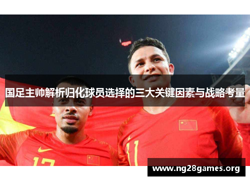 国足主帅解析归化球员选择的三大关键因素与战略考量
