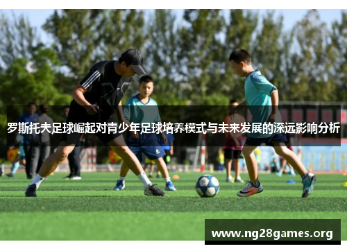 罗斯托夫足球崛起对青少年足球培养模式与未来发展的深远影响分析 罗斯托夫足球崛起对青少年足球培养模式与未来发展的深远影响分析