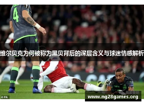 维尔贝克为何被称为黑贝背后的深层含义与球迷情感解析