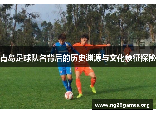 青岛足球队名背后的历史渊源与文化象征探秘 青岛足球队名背后的历史渊源与文化象征探秘