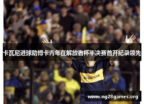 卡瓦尼进球助博卡青年在解放者杯半决赛首开纪录领先 卡瓦尼进球助博卡青年在解放者杯半决赛首开纪录领先