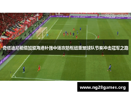 奇塔迪尼租借加盟海港补强中场攻防枢纽重塑球队节奏冲击冠军之路 奇塔迪尼租借加盟海港补强中场攻防枢纽重塑球队节奏冲击冠军之路