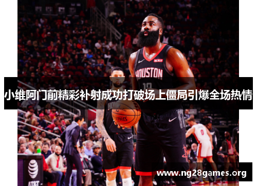 小维阿门前精彩补射成功打破场上僵局引爆全场热情 小维阿门前精彩补射成功打破场上僵局引爆全场热情