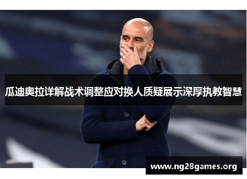 瓜迪奥拉详解战术调整应对换人质疑展示深厚执教智慧 瓜迪奥拉详解战术调整应对换人质疑展示深厚执教智慧